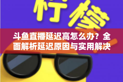 斗鱼直播延迟高怎么办?全面解析延迟原因与实用解决方案,助你畅享流畅直播体验 斗鱼直播延迟高怎么办?全面解析延迟原因与实用解决方案,助你畅享流畅直播体验