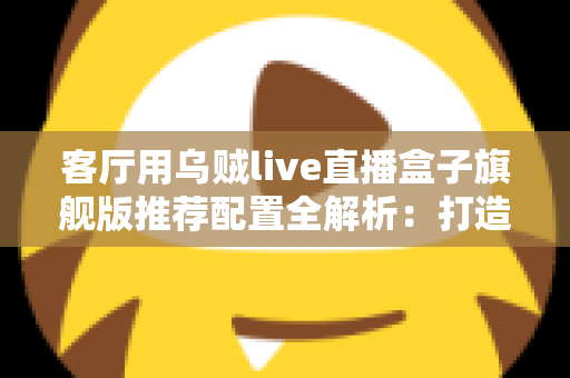 客厅用乌贼live直播盒子旗舰版推荐配置全解析：打造极致家庭影音娱乐中心
