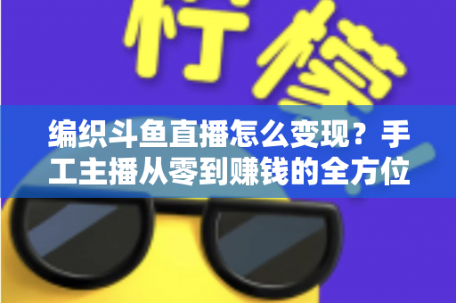 编织斗鱼直播怎么变现?手工主播从零到赚钱的全方位实战指南 编织斗鱼直播怎么变现?手工主播从零到赚钱的全方位实战指南