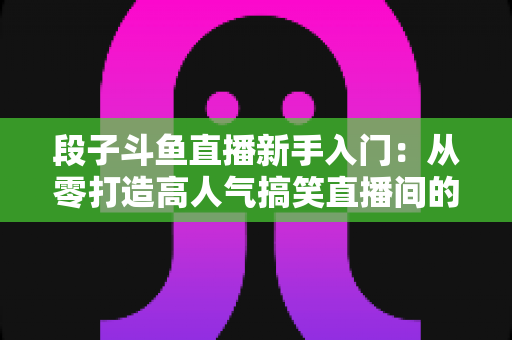 段子斗鱼直播新手入门:从零打造高人气搞笑直播间的完整攻略 段子斗鱼直播新手入门:从零打造高人气搞笑直播间的完整攻略