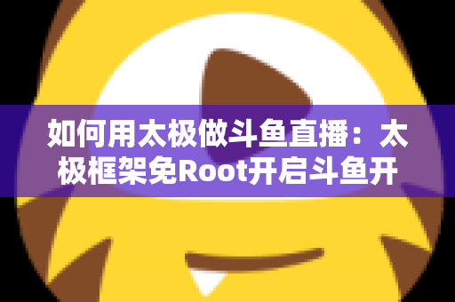 如何用太极做斗鱼直播：太极框架免Root开启斗鱼开播的完整教程与实用技巧