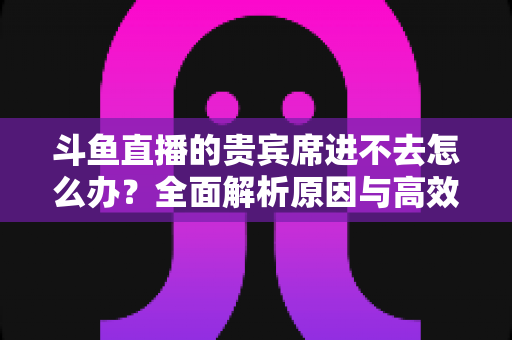 斗鱼直播的贵宾席进不去怎么办?全面解析原因与高效解决方案指南 斗鱼直播的贵宾席进不去怎么办?全面解析原因与高效解决方案指南