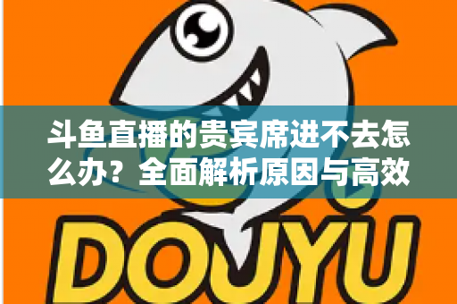 斗鱼直播的贵宾席进不去怎么办?全面解析原因与高效解决方案指南 斗鱼直播的贵宾席进不去怎么办?全面解析原因与高效解决方案指南