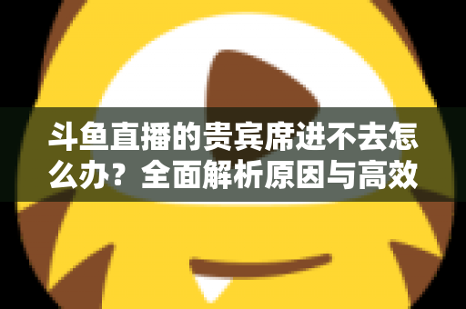 斗鱼直播的贵宾席进不去怎么办?全面解析原因与高效解决方案指南 斗鱼直播的贵宾席进不去怎么办?全面解析原因与高效解决方案指南