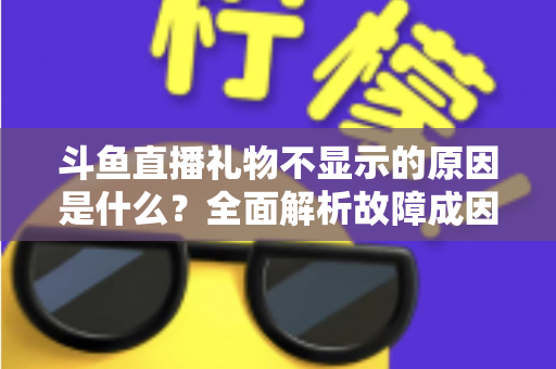 斗鱼直播礼物不显示的原因是什么？全面解析故障成因与实用解决方案