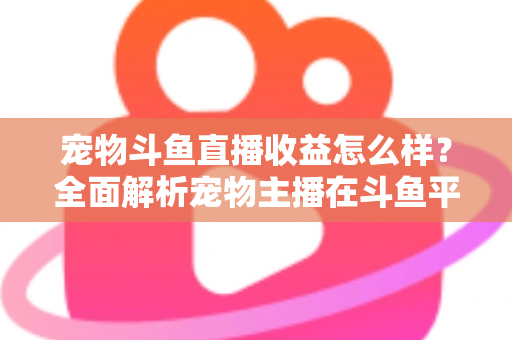 宠物斗鱼直播收益怎么样？全面解析宠物主播在斗鱼平台的真实收入与变现之道