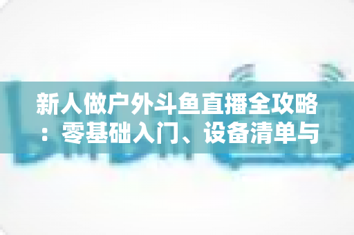 新人做户外斗鱼直播全攻略：零基础入门、设备清单与快速涨粉实战指南