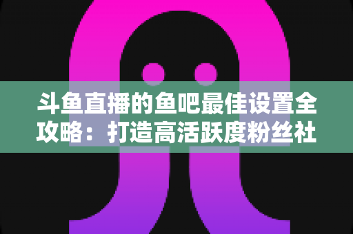 斗鱼直播的鱼吧最佳设置全攻略:打造高活跃度粉丝社区必备指南 斗鱼直播的鱼吧最佳设置全攻略:打造高活跃度粉丝社区必备指南