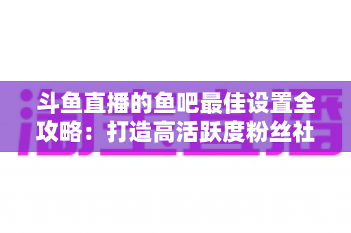 斗鱼直播的鱼吧最佳设置全攻略：打造高活跃度粉丝社区必备指南
