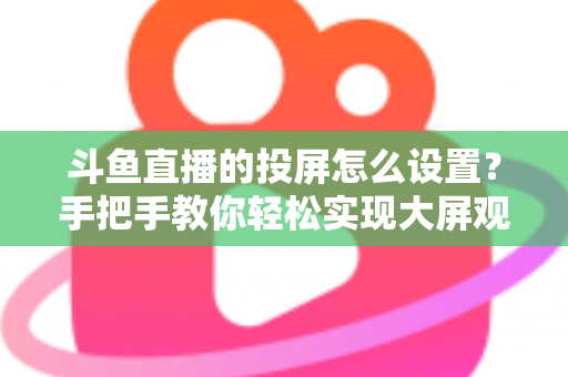 斗鱼直播的投屏怎么设置？手把手教你轻松实现大屏观看的完整教程