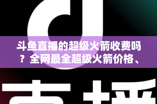 斗鱼直播的超级火箭收费吗？全网最全超级火箭价格、特权与送礼攻略解析