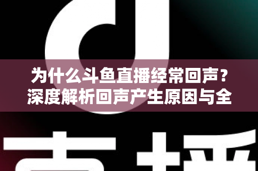 为什么斗鱼直播经常回声？深度解析回声产生原因与全方位解决指南