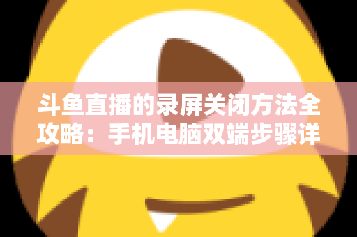 斗鱼直播的录屏关闭方法全攻略：手机电脑双端步骤详解，轻松搞定录制收尾