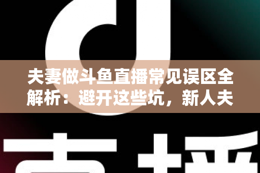 夫妻做斗鱼直播常见误区全解析：避开这些坑，新人夫妻主播也能稳步起号