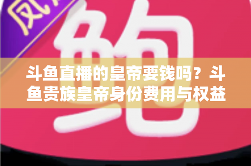 斗鱼直播的皇帝要钱吗？斗鱼贵族皇帝身份费用与权益全面解析
