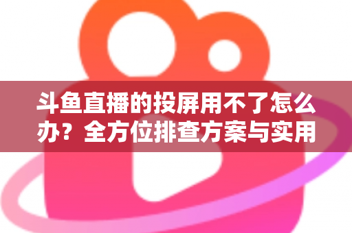 斗鱼直播的投屏用不了怎么办？全方位排查方案与实用解决指南一次讲清
