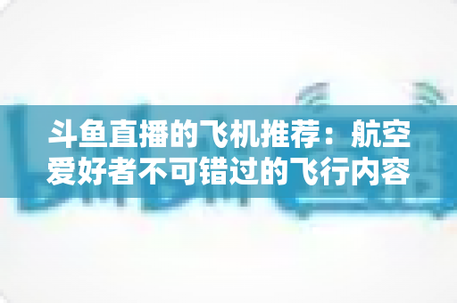 斗鱼直播的飞机推荐：航空爱好者不可错过的飞行内容全攻略