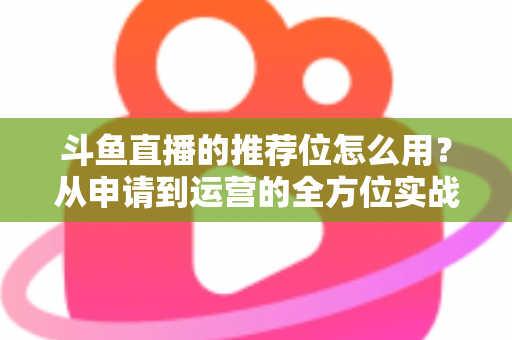 斗鱼直播的推荐位怎么用？从申请到运营的全方位实战指南，助你快速提升直播间曝光与人气