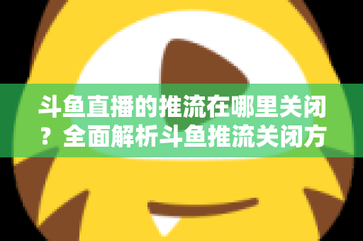 斗鱼直播的推流在哪里关闭？全面解析斗鱼推流关闭方法与常见问题