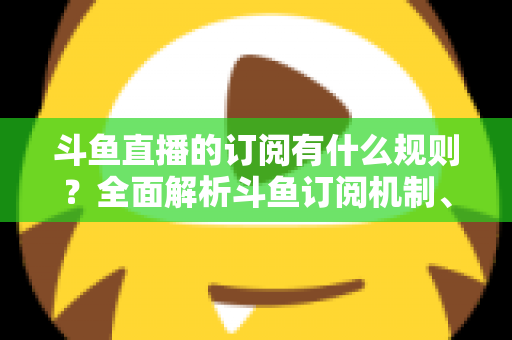 斗鱼直播的订阅有什么规则？全面解析斗鱼订阅机制、权益与注意事项