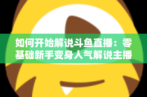 如何开始解说斗鱼直播:零基础新手变身人气解说主播的完整实战指南 如何开始解说斗鱼直播:零基础新手变身人气解说主播的完整实战指南