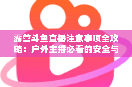 露营斗鱼直播注意事项全攻略：户外主播必看的安全与实战技巧指南