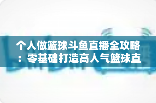 个人做篮球斗鱼直播全攻略：零基础打造高人气篮球直播间的实战指南
