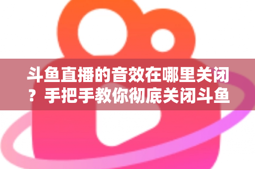 斗鱼直播的音效在哪里关闭？手把手教你彻底关闭斗鱼音效的完整指南