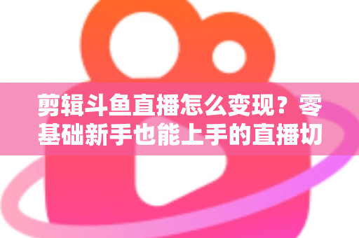 剪辑斗鱼直播怎么变现？零基础新手也能上手的直播切片赚钱全攻略