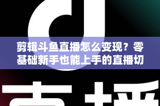 剪辑斗鱼直播怎么变现？零基础新手也能上手的直播切片赚钱全攻略