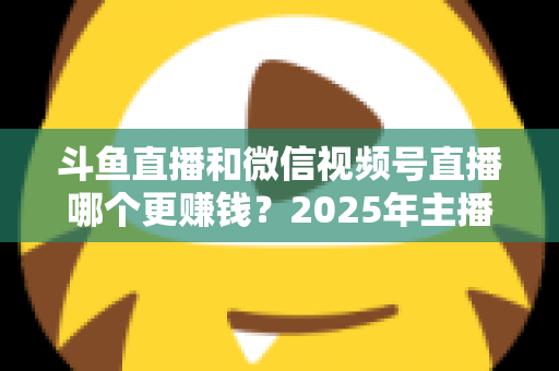 斗鱼直播和微信视频号直播哪个更赚钱？2025年主播收入全面对比分析与平台选择指南