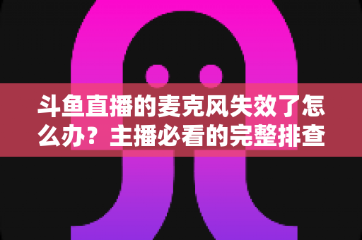 斗鱼直播的麦克风失效了怎么办?主播必看的完整排查与修复指南 斗鱼直播的麦克风失效了怎么办?主播必看的完整排查与修复指南