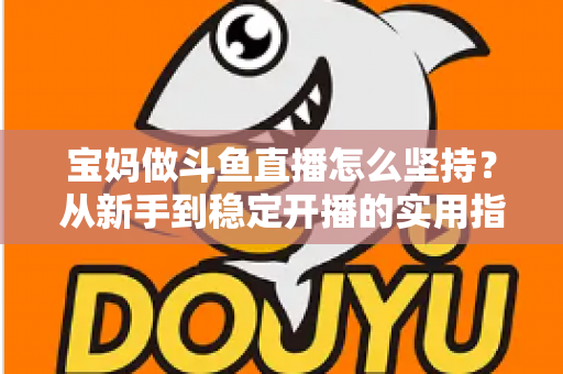 宝妈做斗鱼直播怎么坚持?从新手到稳定开播的实用指南与心态攻略 宝妈做斗鱼直播怎么坚持?从新手到稳定开播的实用指南与心态攻略