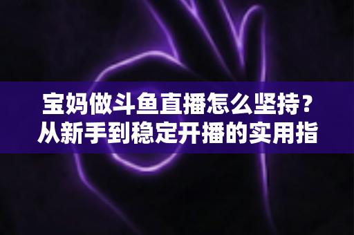 宝妈做斗鱼直播怎么坚持?从新手到稳定开播的实用指南与心态攻略 宝妈做斗鱼直播怎么坚持?从新手到稳定开播的实用指南与心态攻略