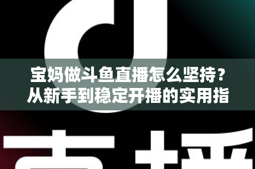 宝妈做斗鱼直播怎么坚持？从新手到稳定开播的实用指南与心态攻略
