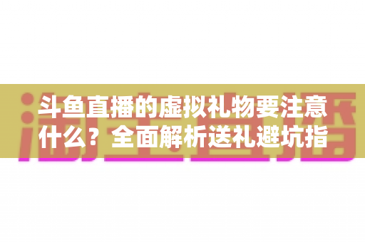 斗鱼直播的虚拟礼物要注意什么?全面解析送礼避坑指南与理性消费建议 斗鱼直播的虚拟礼物要注意什么?全面解析送礼避坑指南与理性消费建议