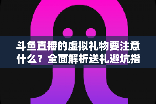 斗鱼直播的虚拟礼物要注意什么？全面解析送礼避坑指南与理性消费建议