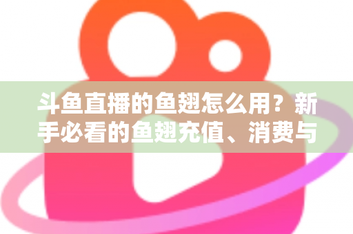斗鱼直播的鱼翅怎么用？新手必看的鱼翅充值、消费与使用全攻略