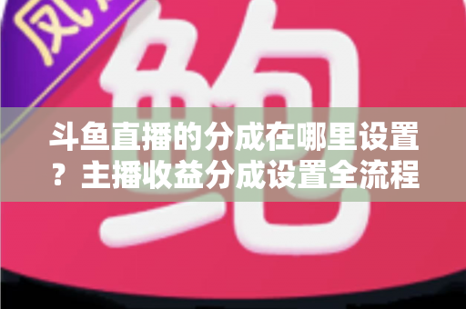 斗鱼直播的分成在哪里设置?主播收益分成设置全流程详解与优化指南 斗鱼直播的分成在哪里设置?主播收益分成设置全流程详解与优化指南
