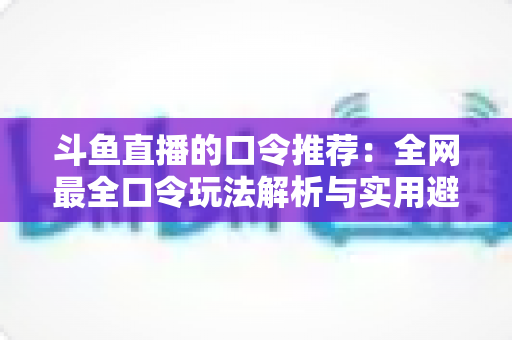 斗鱼直播的口令推荐：全网最全口令玩法解析与实用避坑指南