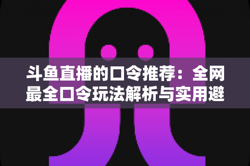 斗鱼直播的口令推荐：全网最全口令玩法解析与实用避坑指南