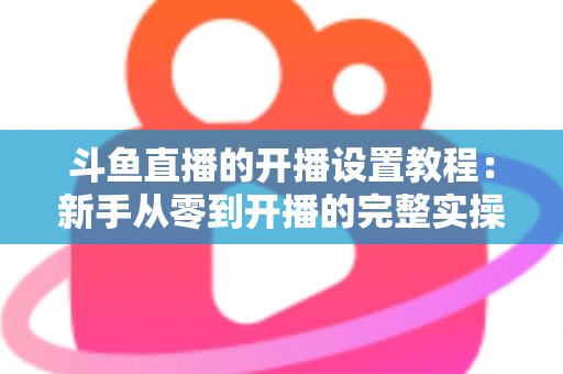斗鱼直播的开播设置教程：新手从零到开播的完整实操指南