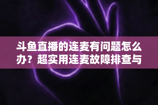 斗鱼直播的连麦有问题怎么办？超实用连麦故障排查与优化全攻略，助你畅快开麦不翻车