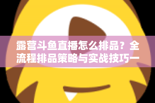 露营斗鱼直播怎么排品？全流程排品策略与实战技巧一文学透
