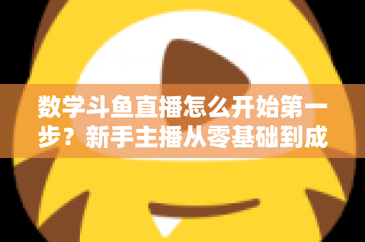 数学斗鱼直播怎么开始第一步？新手主播从零基础到成功开播的完整指南