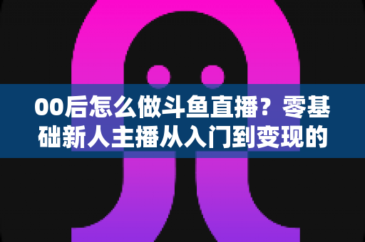 00后怎么做斗鱼直播?零基础新人主播从入门到变现的完整攻略 00后怎么做斗鱼直播?零基础新人主播从入门到变现的完整攻略