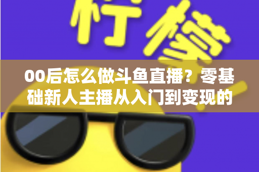 00后怎么做斗鱼直播？零基础新人主播从入门到变现的完整攻略