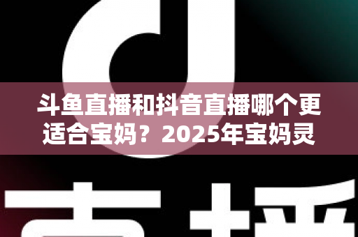 斗鱼直播和抖音直播哪个更适合宝妈?2025年宝妈灵活就业直播平台深度评测指南 斗鱼直播和抖音直播哪个更适合宝妈?2025年宝妈灵活就业直播平台深度评测指南