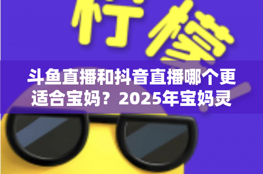 斗鱼直播和抖音直播哪个更适合宝妈？2025年宝妈灵活就业直播平台深度评测指南