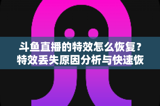 斗鱼直播的特效怎么恢复？特效丢失原因分析与快速恢复全攻略